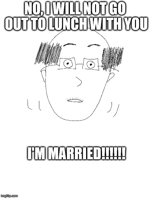 Real things said by a real coworker.  He regularly reminds us that he is married.  I pity her. | NO, I WILL NOT GO OUT TO LUNCH WITH YOU; I'M MARRIED!!!!!! | image tagged in awkward,bald,office,coworker,stupid | made w/ Imgflip meme maker
