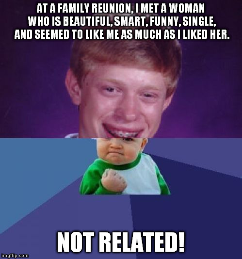 Am I the only one this has ever happened to? | AT A FAMILY REUNION, I MET A WOMAN WHO IS BEAUTIFUL, SMART, FUNNY, SINGLE, AND SEEMED TO LIKE ME AS MUCH AS I LIKED HER. NOT RELATED! | image tagged in half bad luck brian half success kid,meme,family reunion,single,woman | made w/ Imgflip meme maker