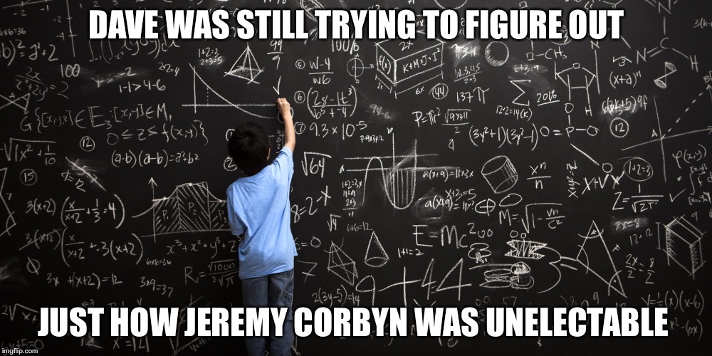 Jeremy for PM | DAVE WAS STILL TRYING TO FIGURE OUT; JUST HOW JEREMY CORBYN WAS UNELECTABLE | image tagged in jeremy corbyn,labour party,angela eagle,democracy,freedom,leadership | made w/ Imgflip meme maker