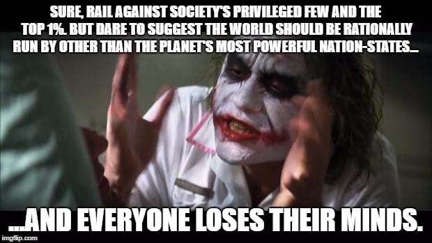 And everybody loses their minds Meme | SURE, RAIL AGAINST SOCIETY'S PRIVILEGED FEW AND THE TOP 1%. BUT DARE TO SUGGEST THE WORLD SHOULD BE RATIONALLY RUN BY OTHER THAN THE PLANET'S MOST POWERFUL NATION-STATES... ...AND EVERYONE LOSES THEIR MINDS. | image tagged in memes,and everybody loses their minds | made w/ Imgflip meme maker