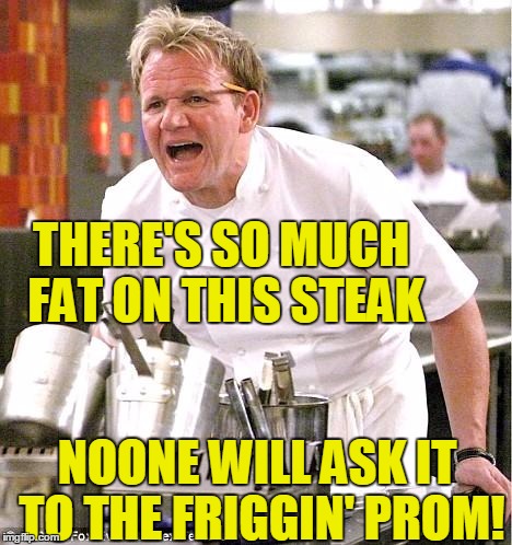 Chef Gordon Ramsay Meme | THERE'S SO MUCH FAT ON THIS STEAK; NOONE WILL ASK IT TO THE FRIGGIN' PROM! | image tagged in memes,chef gordon ramsay | made w/ Imgflip meme maker