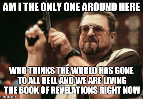 Am I The Only One Around Here | AM I THE ONLY ONE AROUND HERE; WHO THINKS THE WORLD HAS GONE TO ALL HELL AND WE ARE LIVING THE BOOK OF REVELATIONS RIGHT NOW | image tagged in memes,am i the only one around here | made w/ Imgflip meme maker
