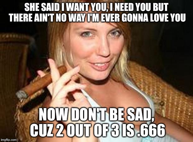 Meatloaf as a decimal  | SHE SAID I WANT YOU, I NEED YOU BUT THERE AIN'T NO WAY I'M EVER GONNA LOVE YOU; NOW DON'T BE SAD, CUZ 2 OUT OF 3 IS .666 | image tagged in hot cigar,memes,numbers | made w/ Imgflip meme maker