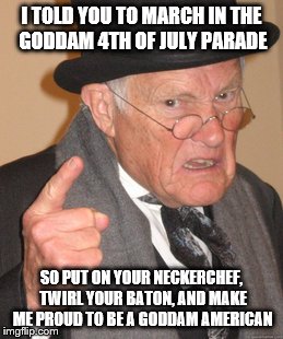 Back In My Day | I TOLD YOU TO MARCH IN THE GODDAM 4TH OF JULY PARADE; SO PUT ON YOUR NECKERCHEF, TWIRL YOUR BATON, AND MAKE ME PROUD TO BE A GODDAM AMERICAN | image tagged in memes,back in my day | made w/ Imgflip meme maker