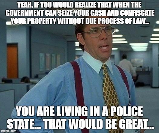 That Would Be Great Meme | YEAH, IF YOU WOULD REALIZE THAT WHEN THE GOVERNMENT CAN SEIZE YOUR CASH AND CONFISCATE YOUR PROPERTY WITHOUT DUE PROCESS OF LAW... YOU ARE LIVING IN A POLICE STATE... THAT WOULD BE GREAT... | image tagged in memes,that would be great | made w/ Imgflip meme maker