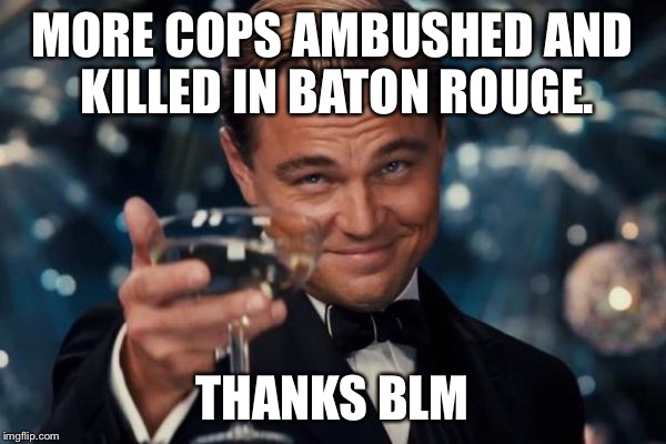 Leonardo Dicaprio Cheers Meme | MORE COPS AMBUSHED AND KILLED IN BATON ROUGE. THANKS BLM | image tagged in memes,leonardo dicaprio cheers | made w/ Imgflip meme maker