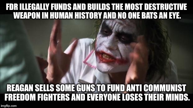 And everybody loses their minds Meme | FDR ILLEGALLY FUNDS AND BUILDS THE MOST DESTRUCTIVE WEAPON IN HUMAN HISTORY AND NO ONE BATS AN EYE. REAGAN SELLS SOME GUNS TO FUND ANTI COMM | image tagged in memes,and everybody loses their minds | made w/ Imgflip meme maker