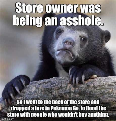 Confession Bear | Store owner was being an asshole. So I went to the back of the store and dropped a lure in Pokémon Go, to flood the store with people who wouldn't buy anything. | image tagged in memes,confession bear | made w/ Imgflip meme maker
