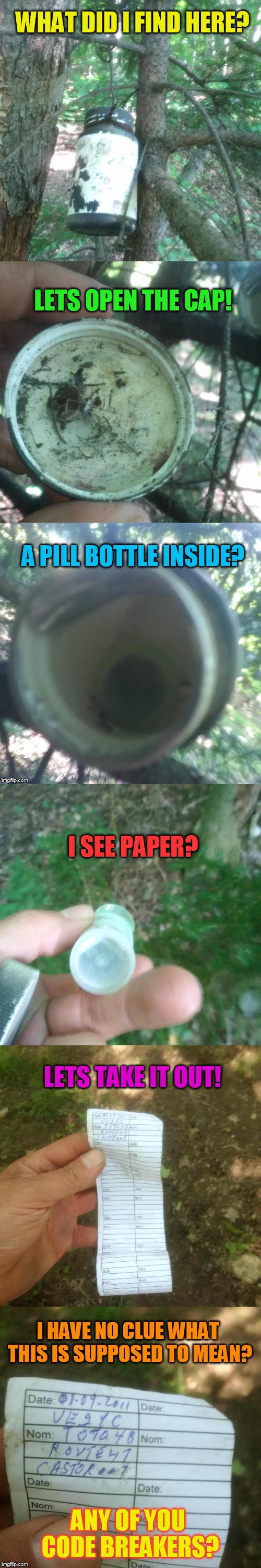 Treasure or ? | WHAT DID I FIND HERE? LETS OPEN THE CAP! A PILL BOTTLE INSIDE? I SEE PAPER? LETS TAKE IT OUT! I HAVE NO CLUE WHAT THIS IS SUPPOSED TO MEAN? ANY OF YOU CODE BREAKERS? | image tagged in treasure,found,bottle,funny meme,walking,woods | made w/ Imgflip meme maker