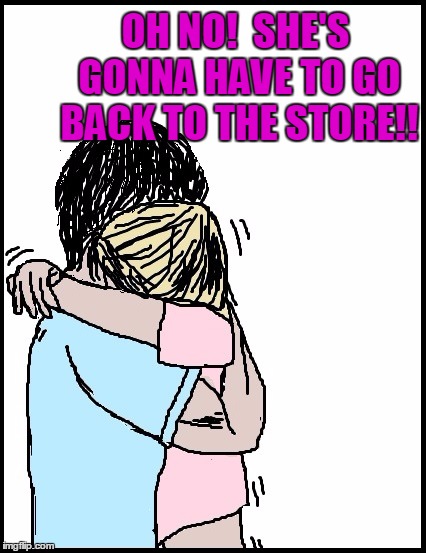 OH NO!  SHE'S GONNA HAVE TO GO BACK TO THE STORE!! | image tagged in hold me | made w/ Imgflip meme maker