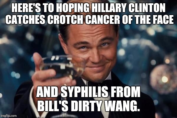 Leonardo Dicaprio Cheers Meme | HERE'S TO HOPING HILLARY CLINTON CATCHES CROTCH CANCER OF THE FACE; AND SYPHILIS FROM BILL'S DIRTY WANG. | image tagged in memes,leonardo dicaprio cheers | made w/ Imgflip meme maker