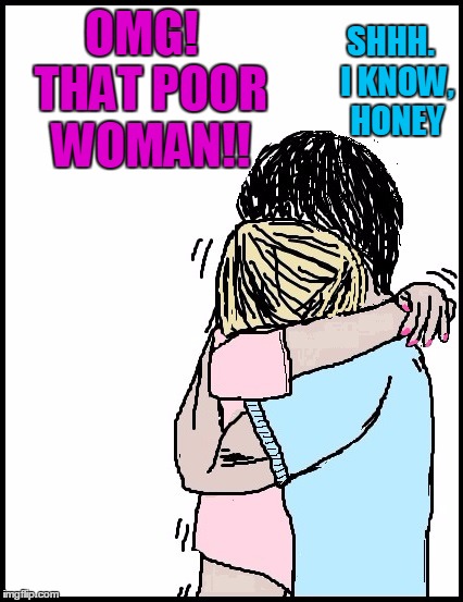 OMG!  THAT POOR WOMAN!! SHHH.  I KNOW,  HONEY | image tagged in hold me | made w/ Imgflip meme maker