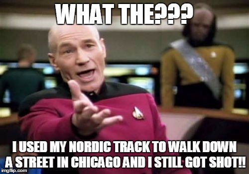 Picard Wtf Meme | WHAT THE??? I USED MY NORDIC TRACK TO WALK DOWN A STREET IN CHICAGO AND I STILL GOT SHOT!! | image tagged in memes,picard wtf | made w/ Imgflip meme maker