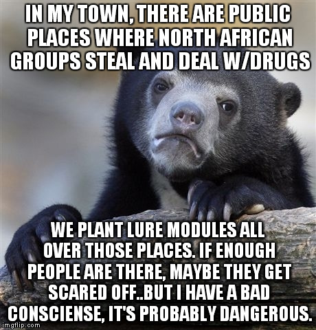 Maybe if enough people see them commiting a crime, they'll finally be arrested. Or beat up. Police isn't doing anything about it | IN MY TOWN, THERE ARE PUBLIC PLACES WHERE NORTH AFRICAN GROUPS STEAL AND DEAL W/DRUGS; WE PLANT LURE MODULES ALL OVER THOSE PLACES. IF ENOUGH PEOPLE ARE THERE, MAYBE THEY GET SCARED OFF..BUT I HAVE A BAD CONSCIENSE, IT'S PROBABLY DANGEROUS. | image tagged in memes,confession bear | made w/ Imgflip meme maker