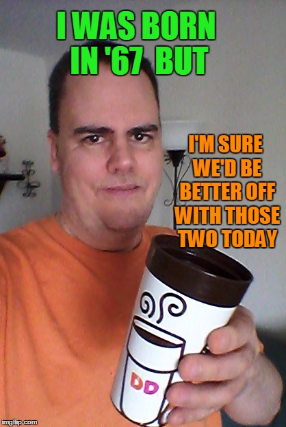 cheers | I WAS BORN IN '67  BUT I'M SURE WE'D BE BETTER OFF WITH THOSE TWO TODAY | image tagged in cheers | made w/ Imgflip meme maker