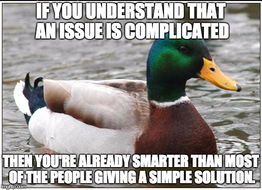 Gun Control Laws, Political Issues, Poverty, anything.  Very few problems have a simple solution | IF YOU UNDERSTAND THAT AN ISSUE IS COMPLICATED; THEN YOU'RE ALREADY SMARTER THAN MOST OF THE PEOPLE GIVING A SIMPLE SOLUTION. | image tagged in memes,actual advice mallard,gun laws,weed,politics,laws | made w/ Imgflip meme maker