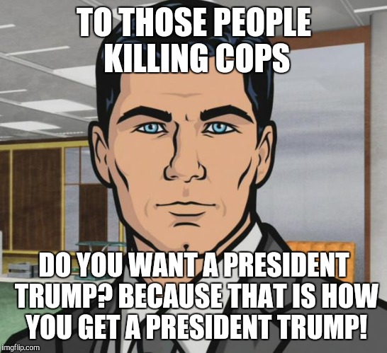 Archer Meme | TO THOSE PEOPLE KILLING COPS; DO YOU WANT A PRESIDENT TRUMP? BECAUSE THAT IS HOW YOU GET A PRESIDENT TRUMP! | image tagged in memes,archer,AdviceAnimals | made w/ Imgflip meme maker