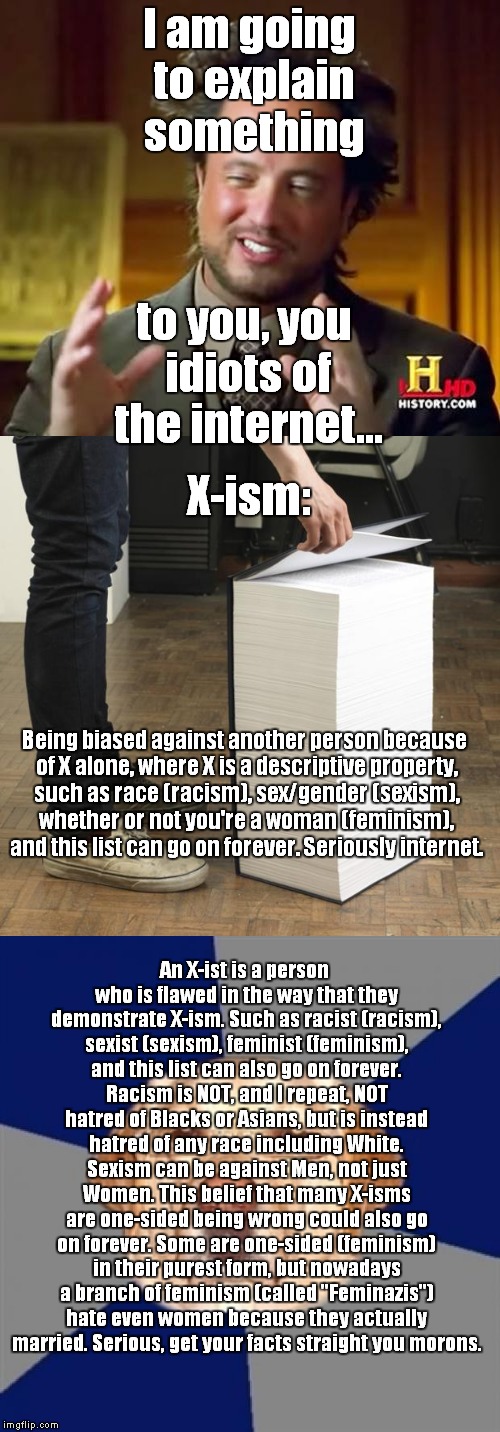 Sorry if this offends anyone who is not misinformed of X-ism | I am going to explain something; to you, you idiots of the internet... X-ism:; Being biased against another person because of X alone, where X is a descriptive property, such as race (racism), sex/gender (sexism), whether or not you're a woman (feminism), and this list can go on forever. Seriously internet. An X-ist is a person who is flawed in the way that they demonstrate X-ism. Such as racist (racism), sexist (sexism), feminist (feminism), and this list can also go on forever. Racism is NOT, and I repeat, NOT hatred of Blacks or Asians, but is instead hatred of any race including White. Sexism can be against Men, not just Women. This belief that many X-isms are one-sided being wrong could also go on forever. Some are one-sided (feminism) in their purest form, but nowadays a branch of feminism (called "Feminazis") hate even women because they actually married. Serious, get your facts straight you morons. | image tagged in racism,feminism,idiots,sexism,learn,x-ism | made w/ Imgflip meme maker