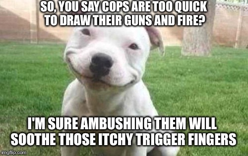 But it's none of my business. I'm just a pit bull.  | SO, YOU SAY COPS ARE TOO QUICK TO DRAW THEIR GUNS AND FIRE? I'M SURE AMBUSHING THEM WILL SOOTHE THOSE ITCHY TRIGGER FINGERS | image tagged in smiling pitbull,cops | made w/ Imgflip meme maker