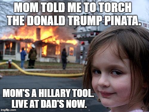 Disaster Girl | MOM TOLD ME TO TORCH THE DONALD TRUMP PINATA. MOM'S A HILLARY TOOL. LIVE AT DAD'S NOW. | image tagged in memes,disaster girl | made w/ Imgflip meme maker