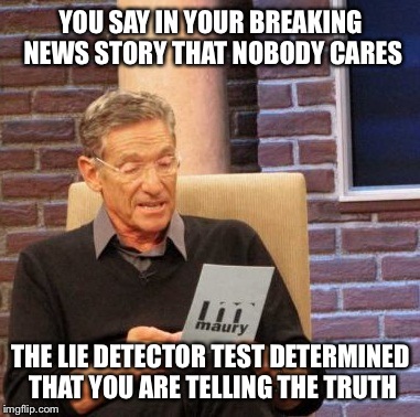 Maury Lie Detector Meme | YOU SAY IN YOUR BREAKING NEWS STORY THAT NOBODY CARES THE LIE DETECTOR TEST DETERMINED THAT YOU ARE TELLING THE TRUTH | image tagged in memes,maury lie detector | made w/ Imgflip meme maker