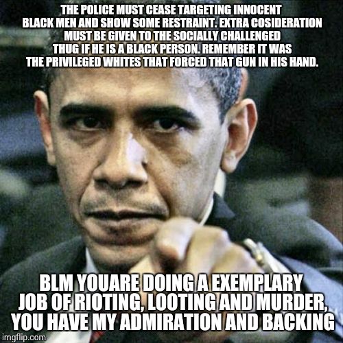 Pissed Off Obama | THE POLICE MUST CEASE TARGETING INNOCENT BLACK MEN AND SHOW SOME RESTRAINT. EXTRA COSIDERATION MUST BE GIVEN TO THE SOCIALLY CHALLENGED THUG IF HE IS A BLACK PERSON. REMEMBER IT WAS THE PRIVILEGED WHITES THAT FORCED THAT GUN IN HIS HAND. BLM YOUARE DOING A EXEMPLARY JOB OF RIOTING, LOOTING AND MURDER, YOU HAVE MY ADMIRATION AND BACKING | image tagged in memes,pissed off obama | made w/ Imgflip meme maker