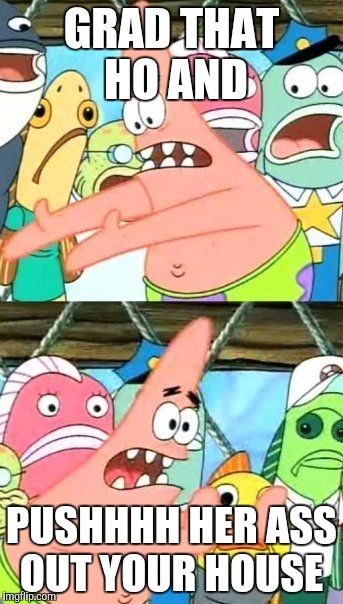 Put It Somewhere Else Patrick Meme | GRAD THAT HO AND; PUSHHHH HER ASS OUT YOUR HOUSE | image tagged in memes,put it somewhere else patrick | made w/ Imgflip meme maker