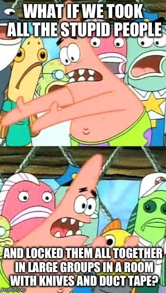 So many problems, such a simple solution  |  WHAT IF WE TOOK ALL THE STUPID PEOPLE; AND LOCKED THEM ALL TOGETHER IN LARGE GROUPS IN A ROOM WITH KNIVES AND DUCT TAPE? | image tagged in memes,put it somewhere else patrick,funny | made w/ Imgflip meme maker