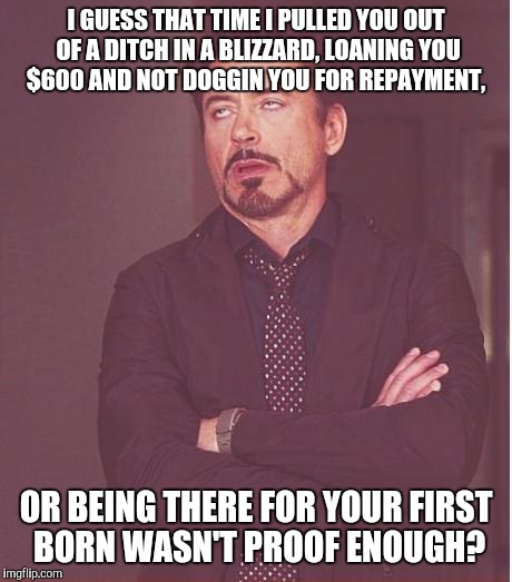 Face You Make Robert Downey Jr Meme | I GUESS THAT TIME I PULLED YOU OUT OF A DITCH IN A BLIZZARD, LOANING YOU $600 AND NOT DOGGIN YOU FOR REPAYMENT, OR BEING THERE FOR YOUR FIRS | image tagged in memes,face you make robert downey jr | made w/ Imgflip meme maker