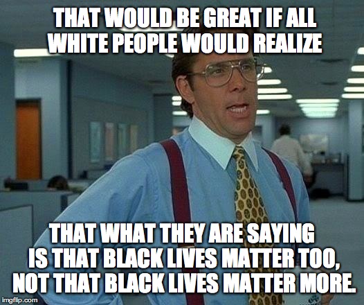 That Would Be Great Meme | THAT WOULD BE GREAT IF ALL WHITE PEOPLE WOULD REALIZE; THAT WHAT THEY ARE SAYING IS THAT BLACK LIVES MATTER TOO, NOT THAT BLACK LIVES MATTER MORE. | image tagged in memes,that would be great | made w/ Imgflip meme maker