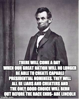 THERE WILL COME A DAY WHEN OUR GREAT NATION WILL NO LONGER BE ABLE TO CREATE CAPABLE PRESIDENTIAL NOMINEES. THEY WILL ALL BE LIARS AND CHEATERS AND THE ONLY GOOD CHOICE WILL BERN OUT BEFORE THE RACE ENDS- ABE LINCOLN | image tagged in quotable abe lincoln | made w/ Imgflip meme maker