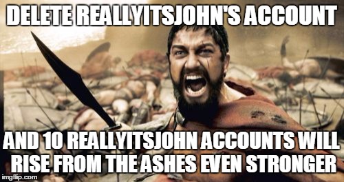 Sparta Leonidas Meme | DELETE REALLYITSJOHN'S ACCOUNT AND 10 REALLYITSJOHN ACCOUNTS WILL RISE FROM THE ASHES EVEN STRONGER | image tagged in memes,sparta leonidas | made w/ Imgflip meme maker