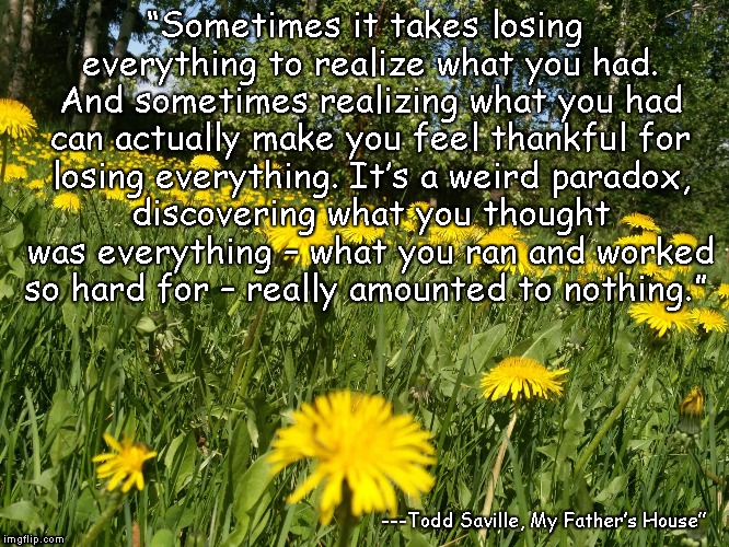 “Sometimes it takes losing everything to realize what you had. And sometimes realizing what you had can actually make you feel thankful for losing everything. It’s a weird paradox, discovering what you thought was everything – what you ran and worked so hard for – really amounted to nothing.”; ---Todd Saville, My Father’s House” | image tagged in loss of a tiny star | made w/ Imgflip meme maker