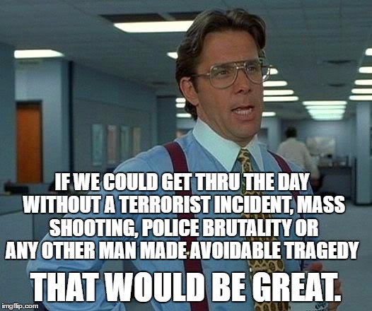 That Would Be Great Meme | IF WE COULD GET THRU THE DAY WITHOUT A TERRORIST INCIDENT, MASS SHOOTING, POLICE BRUTALITY OR ANY OTHER MAN MADE AVOIDABLE TRAGEDY; THAT WOULD BE GREAT. | image tagged in memes,that would be great | made w/ Imgflip meme maker