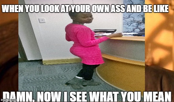 WHEN YOU LOOK AT YOUR OWN ASS AND BE LIKE; DAMN, NOW I SEE WHAT YOU MEAN | image tagged in yay | made w/ Imgflip meme maker