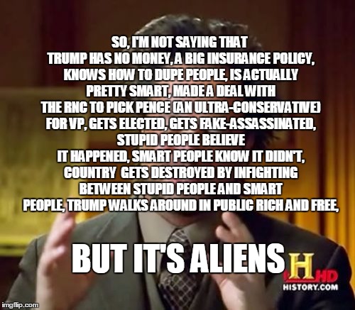 Ancient Aliens | SO, I'M NOT SAYING THAT TRUMP HAS NO MONEY, A BIG INSURANCE POLICY, KNOWS HOW TO DUPE PEOPLE, IS ACTUALLY PRETTY SMART, MADE A DEAL WITH THE RNC TO PICK PENCE (AN ULTRA-CONSERVATIVE) FOR VP, GETS ELECTED, GETS FAKE-ASSASSINATED, STUPID PEOPLE BELIEVE IT HAPPENED, SMART PEOPLE KNOW IT DIDN'T, COUNTRY  GETS DESTROYED BY INFIGHTING BETWEEN STUPID PEOPLE AND SMART PEOPLE, TRUMP WALKS AROUND IN PUBLIC RICH AND FREE, BUT IT'S ALIENS | image tagged in memes,ancient aliens,trump 2016 | made w/ Imgflip meme maker