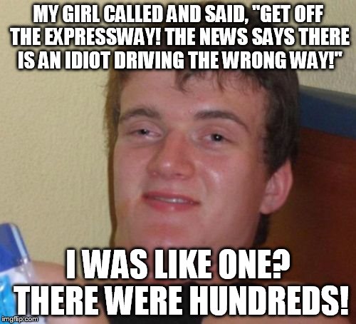 10 Guy | MY GIRL CALLED AND SAID, "GET OFF THE EXPRESSWAY! THE NEWS SAYS THERE IS AN IDIOT DRIVING THE WRONG WAY!"; I WAS LIKE ONE? THERE WERE HUNDREDS! | image tagged in memes,10 guy | made w/ Imgflip meme maker