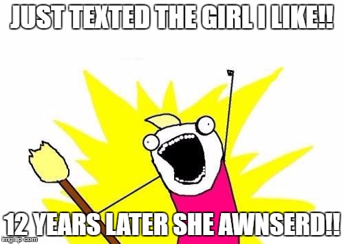 X All The Y Meme |  JUST TEXTED THE GIRL I LIKE!! 12 YEARS LATER SHE AWNSERD!! | image tagged in memes,x all the y | made w/ Imgflip meme maker