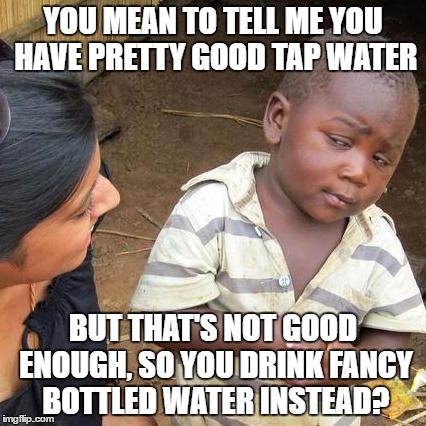 Third World Skeptical Kid | YOU MEAN TO TELL ME YOU HAVE PRETTY GOOD TAP WATER; BUT THAT'S NOT GOOD ENOUGH, SO YOU DRINK FANCY BOTTLED WATER INSTEAD? | image tagged in memes,third world skeptical kid | made w/ Imgflip meme maker
