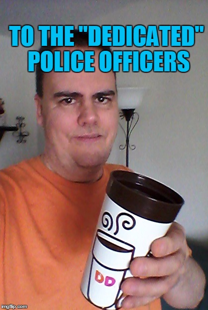 cheers | TO THE "DEDICATED" POLICE OFFICERS | image tagged in cheers | made w/ Imgflip meme maker
