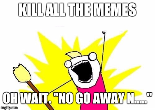 X All The Y Meme | KILL ALL THE MEMES; OH WAIT. "NO GO AWAY N....." | image tagged in memes,x all the y | made w/ Imgflip meme maker