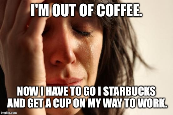 I miss the days when these types of problems were my only problems... | I'M OUT OF COFFEE. NOW I HAVE TO GO I STARBUCKS AND GET A CUP ON MY WAY TO WORK. | image tagged in memes,first world problems | made w/ Imgflip meme maker