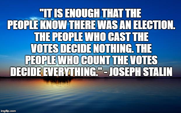 Inspirational Quote | "IT IS ENOUGH THAT THE PEOPLE KNOW THERE WAS AN ELECTION. THE PEOPLE WHO CAST THE VOTES DECIDE NOTHING. THE PEOPLE WHO COUNT THE VOTES DECIDE EVERYTHING." - JOSEPH STALIN | image tagged in inspirational quote | made w/ Imgflip meme maker