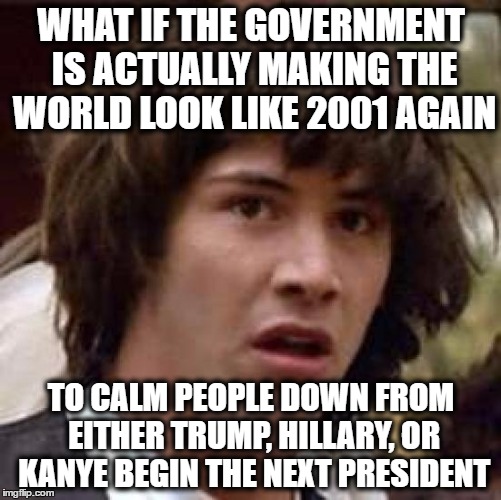 who knows? | WHAT IF THE GOVERNMENT IS ACTUALLY MAKING THE WORLD LOOK LIKE 2001 AGAIN; TO CALM PEOPLE DOWN FROM EITHER TRUMP, HILLARY, OR KANYE BEGIN THE NEXT PRESIDENT | image tagged in memes,conspiracy keanu | made w/ Imgflip meme maker