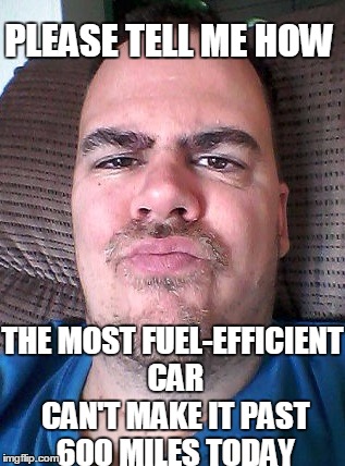 Scowl | PLEASE TELL ME HOW THE MOST FUEL-EFFICIENT CAR CAN'T MAKE IT PAST 600 MILES TODAY | image tagged in scowl | made w/ Imgflip meme maker