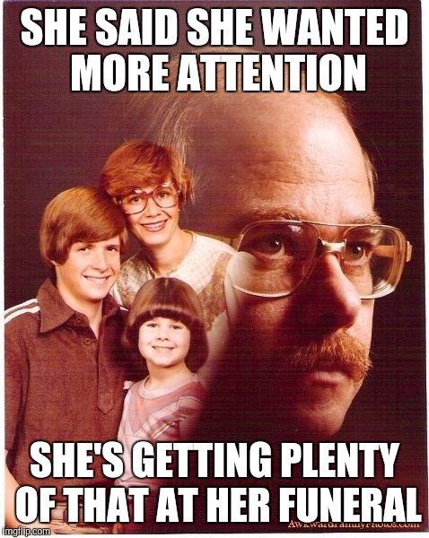 Vengeance Dad | SHE SAID SHE WANTED MORE ATTENTION; SHE'S GETTING PLENTY OF THAT AT HER FUNERAL | image tagged in memes,vengeance dad | made w/ Imgflip meme maker