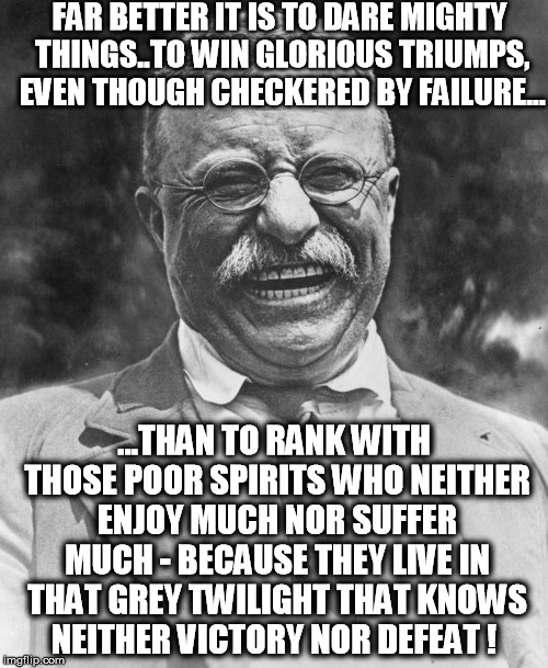Teddy Roosevelt | FAR BETTER IT IS TO DARE MIGHTY THINGS..TO WIN GLORIOUS TRIUMPS, EVEN THOUGH CHECKERED BY FAILURE... ...THAN TO RANK WITH THOSE POOR SPIRITS WHO NEITHER ENJOY MUCH NOR SUFFER MUCH - BECAUSE THEY LIVE IN THAT GREY TWILIGHT THAT KNOWS NEITHER VICTORY NOR DEFEAT ! | image tagged in teddy roosevelt | made w/ Imgflip meme maker
