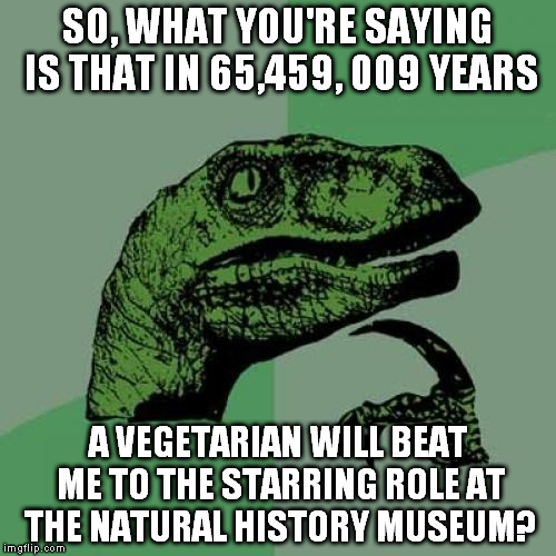 Philosoraptor | SO, WHAT YOU'RE SAYING IS THAT IN 65,459, 009 YEARS; A VEGETARIAN WILL BEAT ME TO THE STARRING ROLE AT THE NATURAL HISTORY MUSEUM? | image tagged in memes,philosoraptor | made w/ Imgflip meme maker