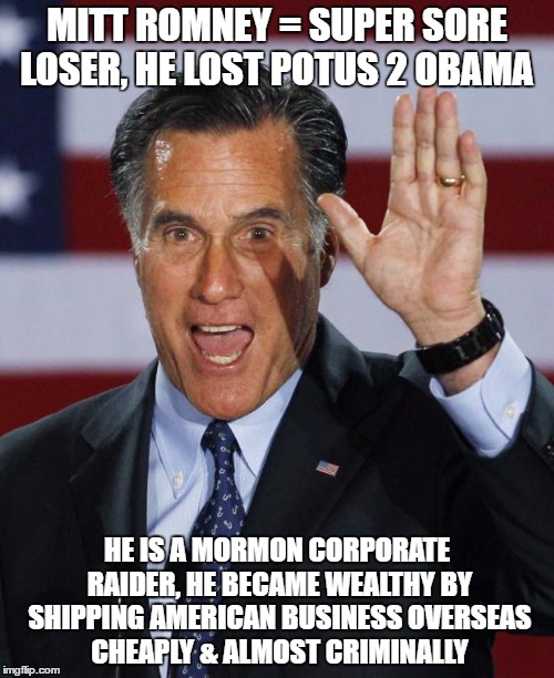 Mitt Romney | MITT ROMNEY = SUPER SORE LOSER, HE LOST POTUS 2 OBAMA; HE IS A MORMON CORPORATE RAIDER, HE BECAME WEALTHY BY SHIPPING AMERICAN BUSINESS OVERSEAS CHEAPLY & ALMOST CRIMINALLY | image tagged in mitt romney | made w/ Imgflip meme maker