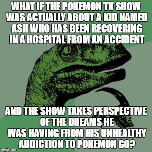 Now I'm thinking... | WHAT IF THE POKEMON TV SHOW WAS ACTUALLY ABOUT A KID NAMED ASH WHO HAS BEEN RECOVERING IN A HOSPITAL FROM AN ACCIDENT; AND THE SHOW TAKES PERSPECTIVE OF THE DREAMS HE WAS HAVING FROM HIS UNHEALTHY ADDICTION TO POKEMON GO? | image tagged in memes,philosoraptor | made w/ Imgflip meme maker